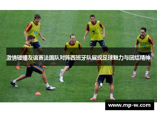 激情碰撞友谊赛法国队对阵西班牙队展现足球魅力与团结精神